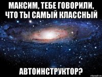 максим, тебе говорили, что ты самый классный автоинструктор?