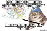 здрасте вы не оплатили дом ваш счет 50000000000р вы не ахуели я могу дать вам 100р