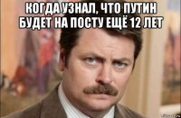 когда узнал, что путин будет на посту ещё 12 лет 