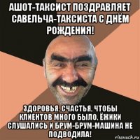 ашот-таксист поздравляет савельча-таксиста с днём рождения! здоровья, счастья, чтобы клиентов много было, ёжики слушались и брум-брум-машина не подводила!