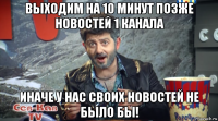 выходим на 10 минут позже новостей 1 канала иначе у нас своих новостей не было бы!