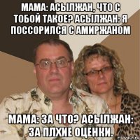 мама: асылжан, что с тобой такое? асылжан: я поссорился с амиржаном мама: за что? асылжан: за плхие оценки.