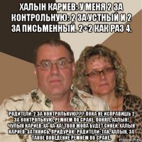 халын кариев: у меня 2 за контрольную: 2 за устный и 2 за письменный. 2+2 как раз 4. родители: 2 за контрольную??? пока не исправишь 2 за контрольную, ремнём по сраке. понял, халын! чулын кариев: ха-ха-ха! твоя жопа будет синей. халын кариев: заткнись, придурок! родители: так, халын, за такое поведение ремнём по сраке.