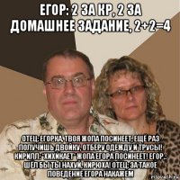 егор: 2 за кр, 2 за домашнее задание, 2+2=4 отец: егорка, твоя жопа посинеет, ещё раз получишь двойку, отберу одежду и трусы! кирилл: *хихикает* жопа егора посинеет! егор,: шёл бы ты нахуй, кирюха! отец: за такое поведение егора накажем