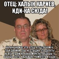 отец: халын кариев, иди-ка сюда! халын кариев: что, отец! отец: почему у тебя двойки, тебе не стыдно это делать! ну все, ты ни на какое море не поедешь, а будешь ехать к бабушке, помогать в саду!