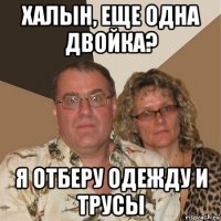 халын, еще одна двойка? я отберу одежду и трусы