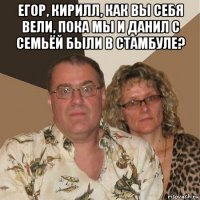 егор, кирилл, как вы себя вели, пока мы и данил с семьёй были в стамбуле? 