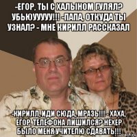 -егор, ты с халыном гулял? убьюууууу!!! -папа, откуда ты узнал? - мне кирилл рассказал -кирилл, иди сюда, мразь!!! - хаха, егор, телефона лишился? нехер было меня учителю сдавать!!!