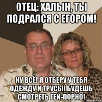 отец: халын, ты подрался с егором! ну всё! я отберу у тебя одежду и трусы! будешь смотреть гей-порно!