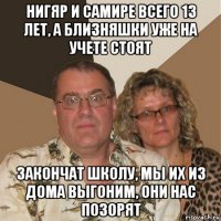 нигяр и самире всего 13 лет, а близняшки уже на учете стоят закончат школу, мы их из дома выгоним, они нас позорят