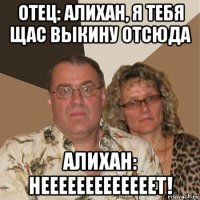 отец: алихан, я тебя щас выкину отсюда алихан: нееееееееееееет!