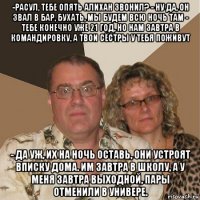 -расул, тебе опять алихан звонил? - ну да, он звал в бар, бухать, мы будем всю ночь там - тебе конечно уже 21 год, но нам завтра в командировку, а твои сёстры у тебя поживут - да уж, их на ночь оставь, они устроят вписку дома. им завтра в школу, а у меня завтра выходной, пары отменили в универе.