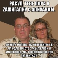 расул, тебе пора в zажигалку с алиханом. амина и милана, вы отправитесь в мак дак вместе с асылжаном и амиржаном. мы в командировку в антарктиду.