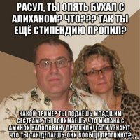 расул, ты опять бухал с алиханом? что??? так ты ещё стипендию пропил? какой пример ты подаёшь младшим сёстрам? ты понимаешь, что милана с аминой наполовину прогнили! если узнают, что ты так делаешь, они вообще прогниют?