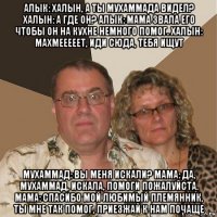 алык: халын, а ты мухаммада видел? халын: а где он? алык: мама звала его чтобы он на кухне немного помог. халын: махмееееет, иди сюда, тебя ищут мухаммад: вы меня искали? мама: да, мухаммад, искала, помоги пожалуйста. мама: спасибо мой любимый племянник, ты мне так помог, приезжай к нам почаще