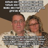 халын: как ты меня достал, сука! чулын: как ты меня достал, сука! мама: им стоит соскучиться друг за другом, может помирятся *спустя месяц* халын: привет, я соскучился, как ты провёл этот месяц *обнимаются* чулын: я был на море с родителями, я по тебе скучал. халын: я с мухаммадом жил, у них в городе тоже море есть