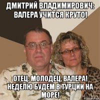 дмитрий владимирович: валера учится круто! отец: молодец, валера! неделю будем в турции на море!