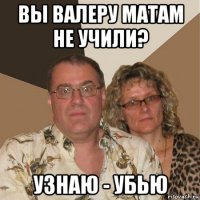 вы валеру матам не учили? узнаю - убью