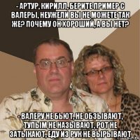 - артур, кирилл, берите пример с валеры, неужели вы не можете так же? почему он хороший, а вы нет? - валеру не бьют, не обзывают, тупым не называют, рот не затыкают, еду из рук не вырывают