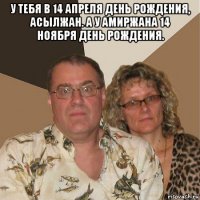 у тебя в 14 апреля день рождения, асылжан. а у амиржана 14 ноября день рождения. 