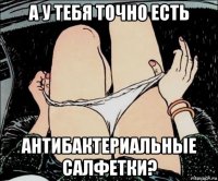 а у тебя точно есть антибактериальные салфетки?