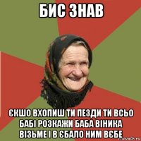 бис знав єкшо вхопиш ти пезди ти всьо бабі розкажи баба віника візьме і в єбало ним вєбе