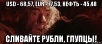 usd - 68,57, eur - 77,53, нефть - 45,48 сливайте рубли, глупцы!