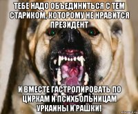 тебе надо объединиться с тем стариком, которому не нравится президент и вместе гастролировать по циркам и психбольницам уркаины и рашки!