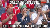 заедаем стресс)))) и не говори, что ты так не делал!