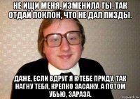 не ищи меня, изменила ты. так отдай поклон, что не дал пизды. даже, если вдруг я к тебе приду, так нагну тебя, крепко засажу. а потом убью, зараза.