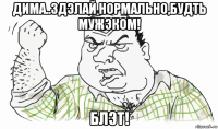 дима..здэлай нормально,будть мужэком! блэт!