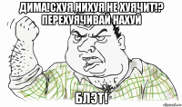 дима!схуя нихуя не хуячит!? перехуячивай нахуй блэт!