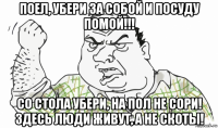 поел, убери за собой и посуду помой!!! со стола убери, на пол не сори! здесь люди живут, а не скоты!