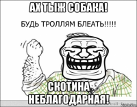 ах тыж собака! скотина неблагодарная!