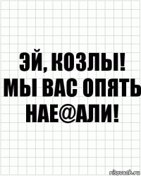 Эй, козлы! Мы вас опять нае@али!