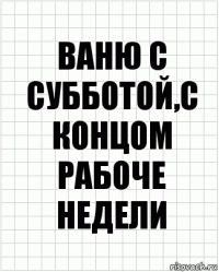 ваню с субботой,с концом рабоче недели