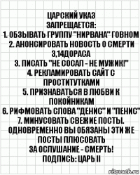 Царский указ
Запрещается:
1. Обзывать группу "Нирвана" говном
2. Анонсировать новость о смерти 3,14дораса
3. Писать "Не сосал - не мужик!"
4. Рекламировать сайт с проститутками
5. Признаваться в любви к покойникам
6. Рифмовать слова "Денис" и "Пенис"
7. Минусовать свежие посты. Одновременно вы обязаны эти же посты плюсовать
За ослушание - СМЕРТЬ!
Подпись: Царь II