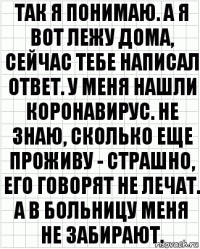 так я понимаю. а я вот лежу дома, сейчас тебе написал ответ. у меня нашли коронавирус. не знаю, сколько еще проживу - страшно, его говорят не лечат. а в больницу меня не забирают.