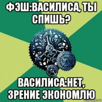 фэш:василиса, ты спишь? василиса:нет, зрение экономлю