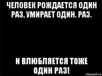 человек рождается один раз, умирает один. раз. и влюбляется тоже один раз!