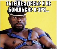 ты еще здесь? и не боишься? а зря... 