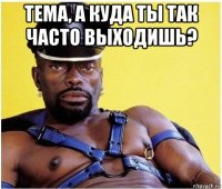 тема, а куда ты так часто выходишь? 