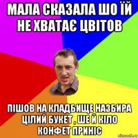 мала сказала шо їй не хватає цвітов пішов на кладбище назбира цілий букет , ше й кіло конфет приніс