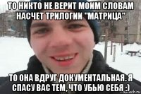 то никто не верит моим словам насчет трилогии "матрица" то она вдруг документальная. я спасу вас тем, что убью себя :)