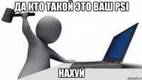 да кто такой это ваш psi нахуй