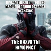 продавец:хлеб? только прошлогодний остался ахахахах ты: нихуя ты юморист