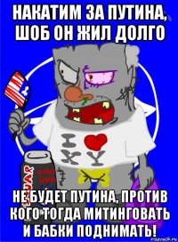 накатим за путина, шоб он жил долго не будет путина, против кого тогда митинговать и бабки поднимать!