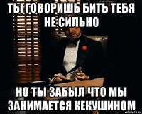 ты говоришь бить тебя не сильно но ты забыл что мы занимается кекушином