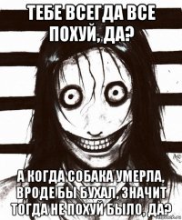 тебе всегда все похуй, да? а когда собака умерла, вроде бы бухал, значит тогда не похуй было, да?