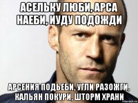 асельку люби, арса наеби, иуду подожди арсения подьеби, угли разожги, кальян покури, шторм храни